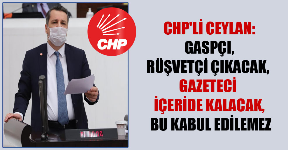 CHP’li Ceylan: Gaspçı, rüşvetçi çıkacak, gazeteci içeride kalacak, bu kabul edilemez