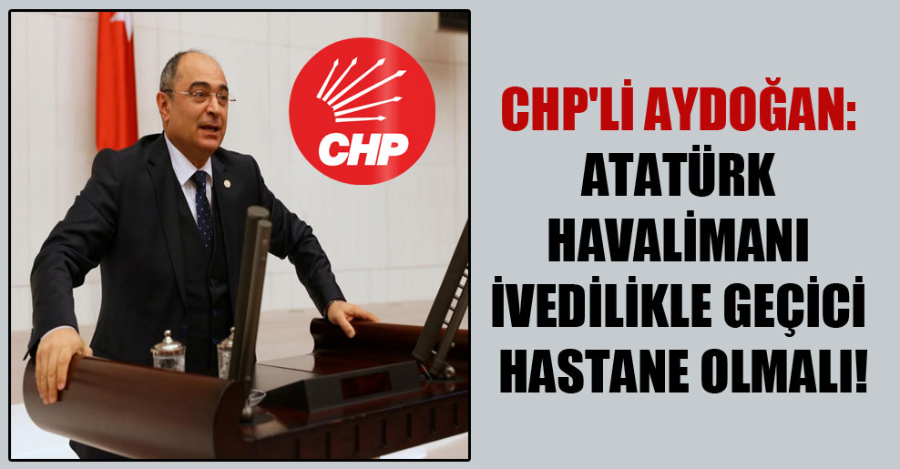 CHP’li Aydoğan: Atatürk Havalimanı ivedilikle geçici hastane olmalı!