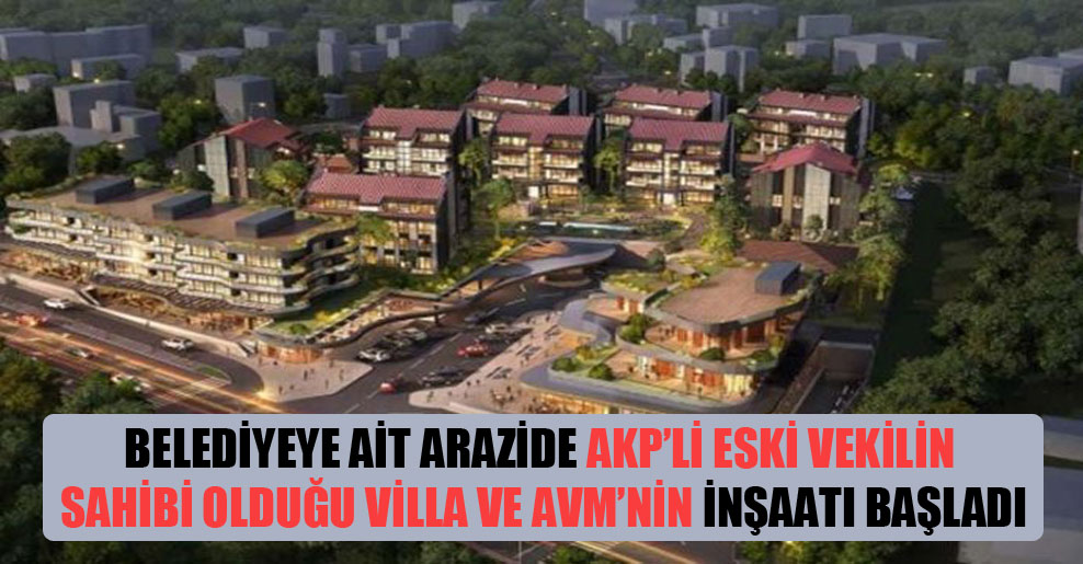 Belediyeye ait arazide AKP’li eski vekilin sahibi olduğu villa ve AVM’nin inşaatı başladı