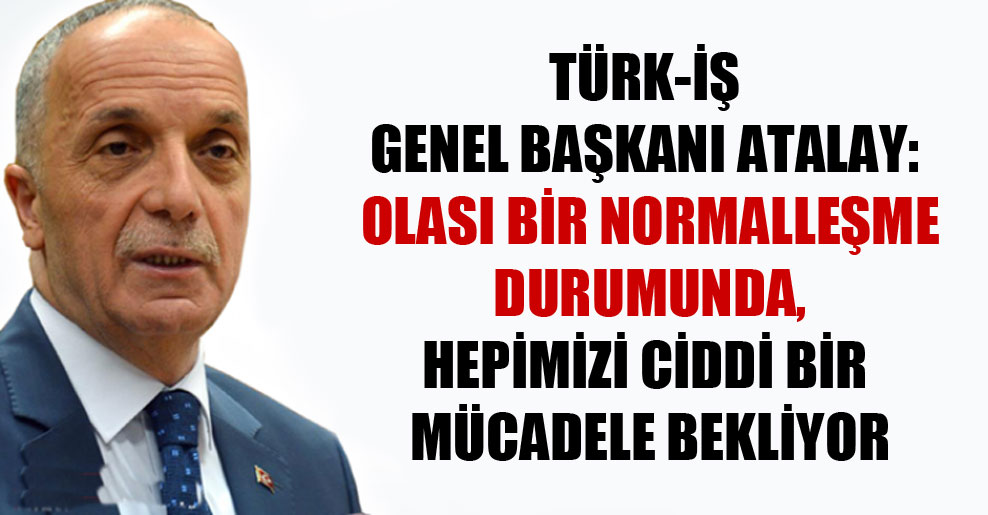 Türk-İş Genel Başkanı Atalay: Olası bir normalleşme durumunda, hepimizi ciddi bir mücadele bekliyor