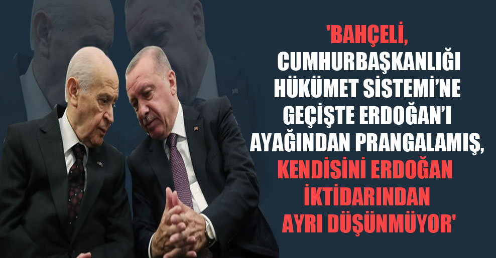 ‘Bahçeli, Cumhurbaşkanlığı Hükümet Sistemi’ne geçişte Erdoğan’ı ayağından prangalamış, kendisini Erdoğan iktidarından ayrı düşünmüyor’