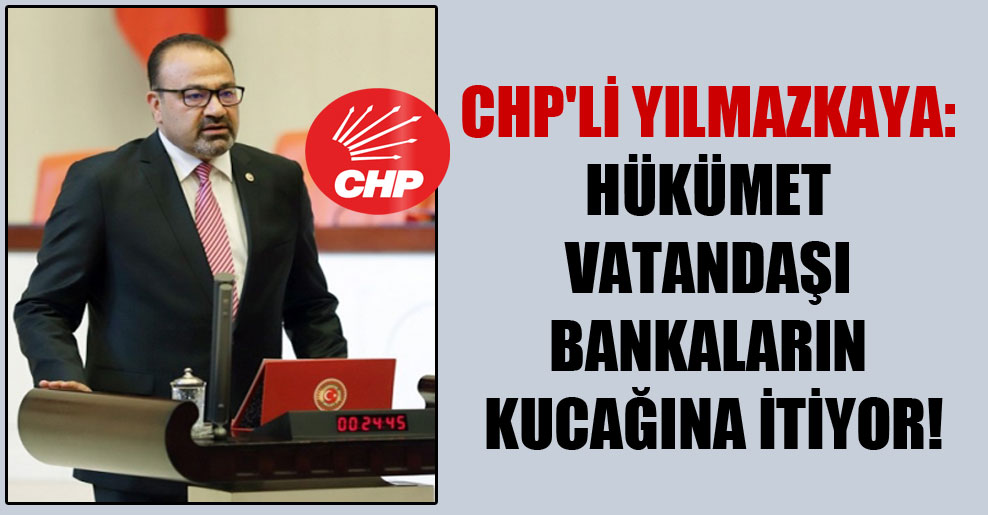 CHP’li Yılmazkaya: Hükümet vatandaşı bankaların kucağına itiyor!