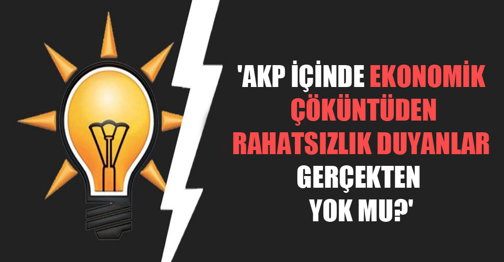 ‘AKP içinde ekonomik çöküntüden rahatsızlık duyanlar gerçekten yok mu?’