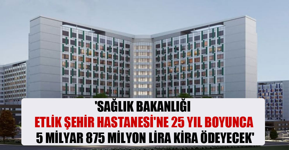 ‘Sağlık Bakanlığı Etlik Şehir Hastanesi’ne 25 yıl boyunca 5 milyar 875 milyon lira kira ödeyecek’