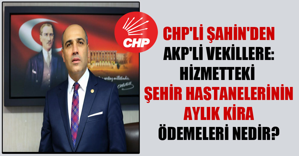 CHP’li Şahin’den AKP’li vekillere: Hizmetteki şehir hastanelerinin aylık kira ödemeleri nedir?