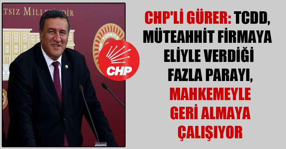 CHP’li Gürer: TCDD, müteahhit firmaya eliyle verdiği fazla parayı mahkemeyle geri almaya çalışıyor