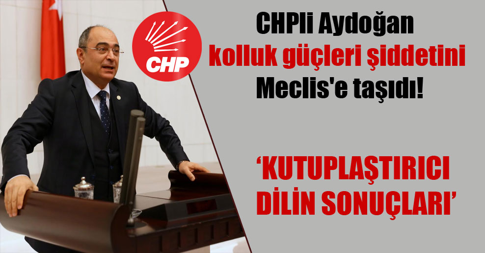CHPli Aydoğan kolluk güçleri şiddetini Meclis’e taşıdı!