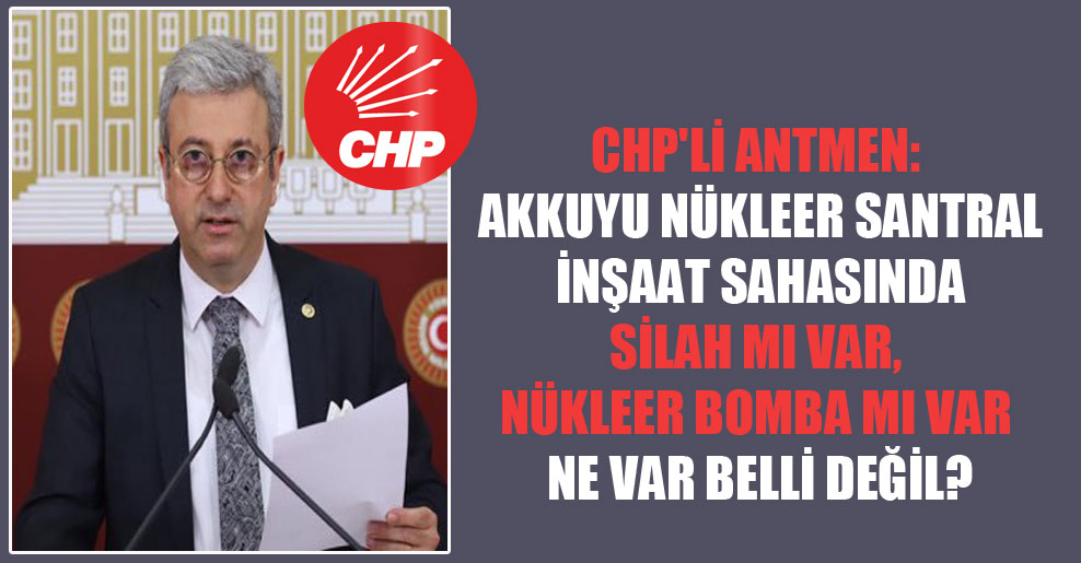 CHP’li Antmen: Akkuyu Nükleer Santral İnşaat sahasında silah mı var, nükleer bomba mı var ne var belli değil?