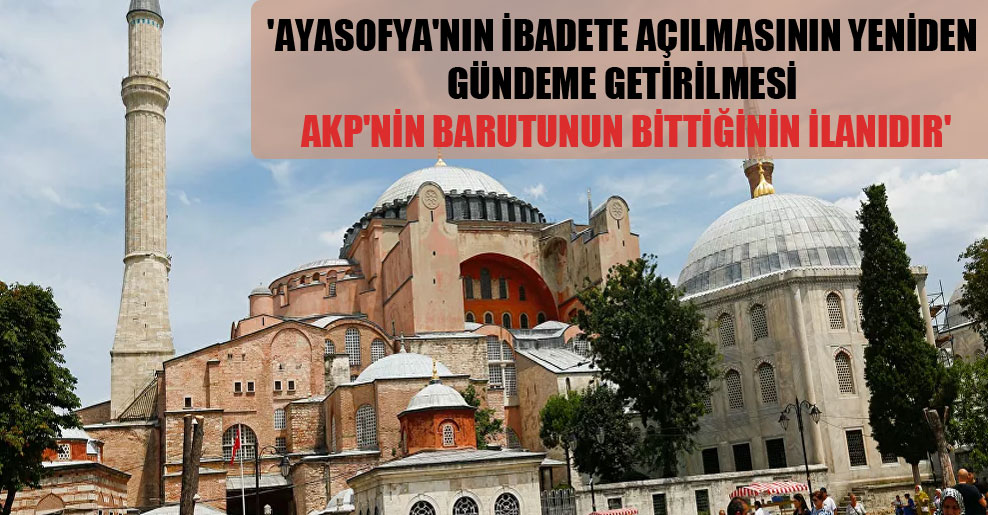 ‘Ayasofya’nın ibadete açılmasının yeniden gündeme getirilmesi AKP’nin barutunun bittiğinin ilanıdır’