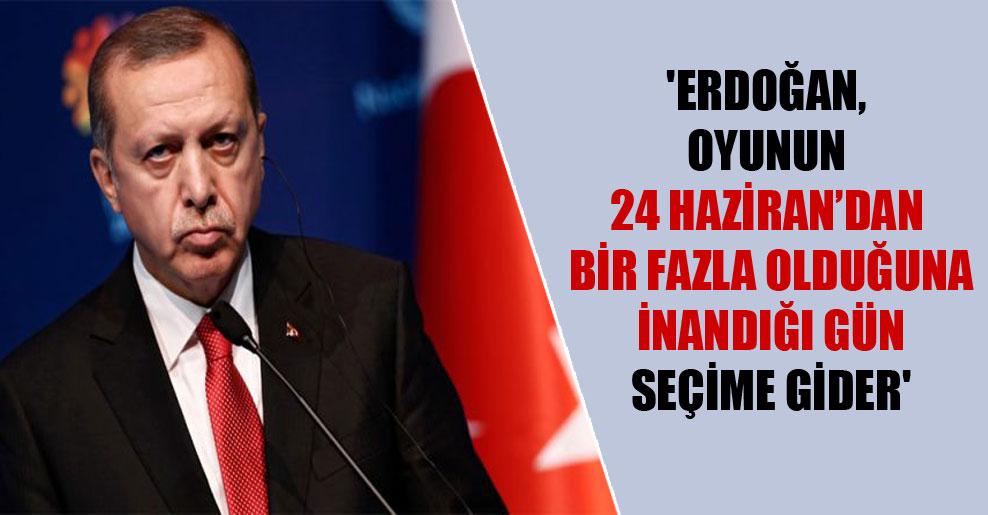 ‘Erdoğan, oyunun 24 Haziran’dan bir fazla olduğuna inandığı gün seçime gider’