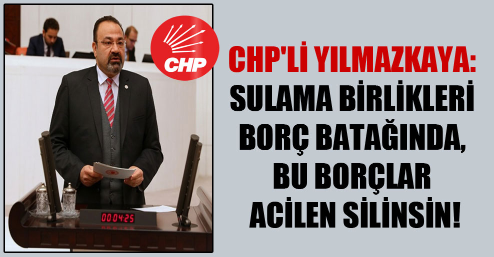 CHP’li Yılmazkaya: Sulama birlikleri borç batağında, bu borçlar acilen silinsin!