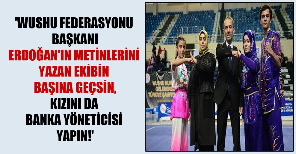 ‘Wushu Federasyonu Başkanı Erdoğan’ın metinlerini yazan ekibin başına geçsin, kızını da banka yöneticisi yapın!’