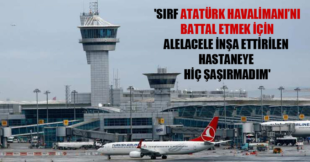 ‘Sırf Atatürk Havalimanı’nı battal etmek için alelacele inşa ettirilen hastaneye hiç şaşırmadım’