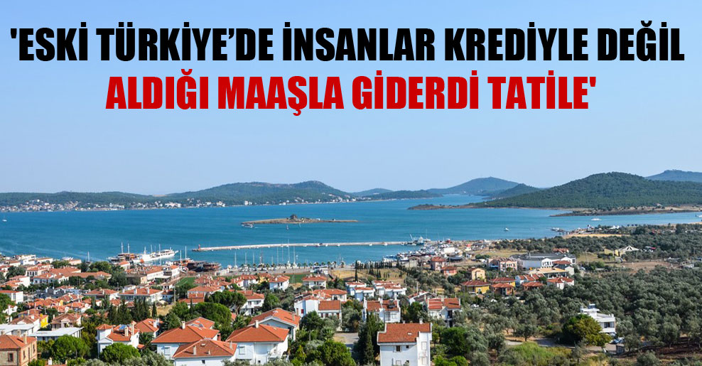 ‘Eski Türkiye’de insanlar krediyle değil aldığı maaşla giderdi tatile’