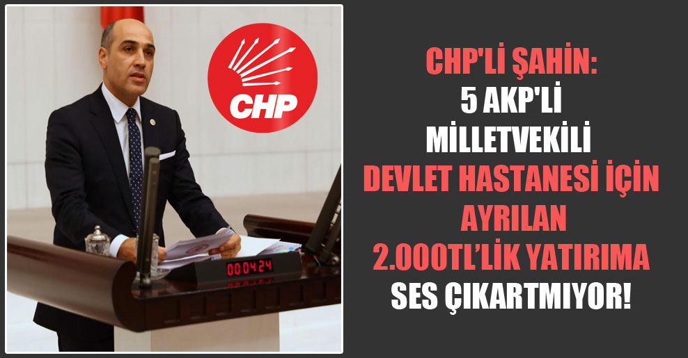 CHP’li Şahin: 5 AKP’li milletvekili devlet hastanesi için ayrılan 2.000TL’lik yatırıma ses çıkartmıyor!