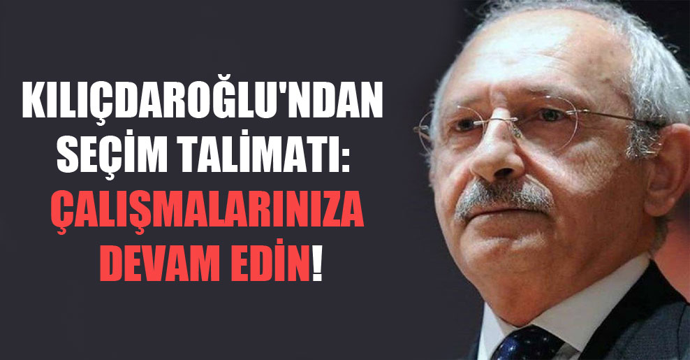 Kılıçdaroğlu’ndan seçim talimatı: Çalışmalarınıza devam edin!