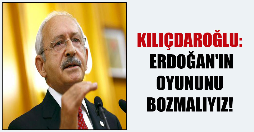Kılıçdaroğlu: Erdoğan’ın oyununu bozmalıyız!