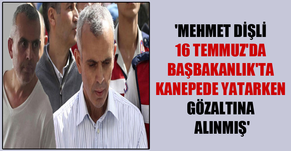 ‘Mehmet Dişli 16 Temmuz’da Başbakanlık’ta kanepede yatarken gözaltına alınmış’