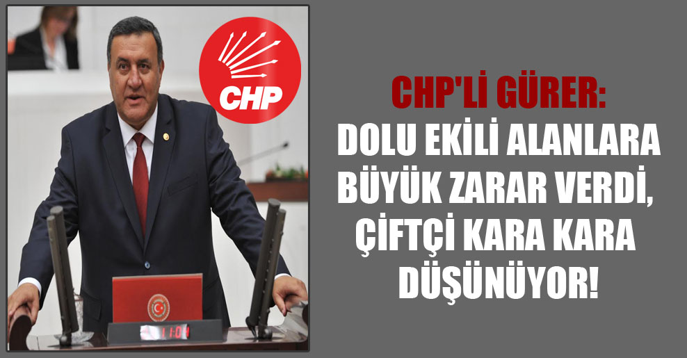 CHP’li Gürer: Dolu ekili alanlara büyük zarar  verdi, çiftçi kara kara düşünüyor!