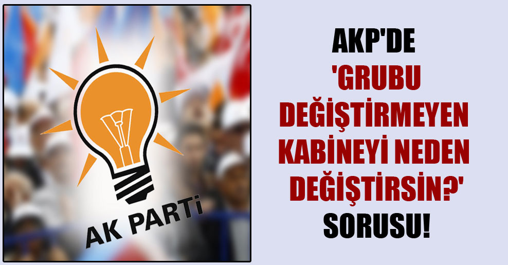 AKP’de ‘Grubu değiştirmeyen kabineyi neden değiştirsin?’ sorusu!