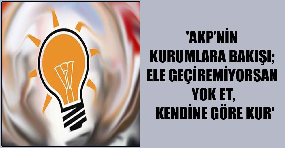 ‘AKP’nin kurumlara bakışı; ele geçiremiyorsan yok et, kendine göre kur’