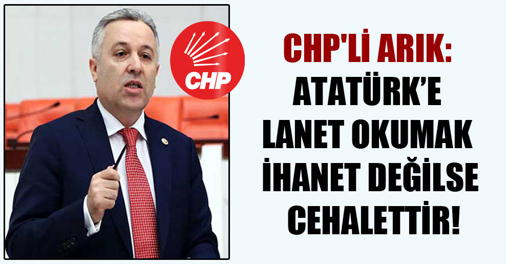 CHP’li Arık: Atatürk’e lanet okumak ihanet değilse cehalettir!