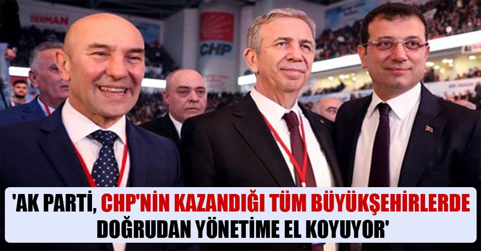 ‘AK Parti, CHP’nin kazandığı tüm büyükşehirlerde doğrudan yönetime el koyuyor’