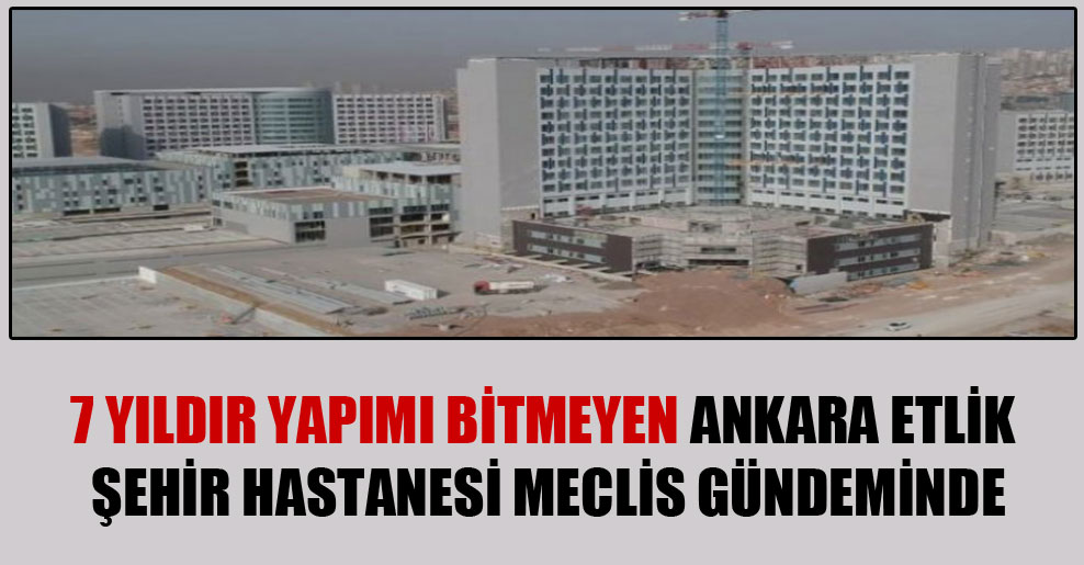 7 yıldır yapımı bitmeyen Ankara Etlik Şehir Hastanesi Meclis gündeminde!
