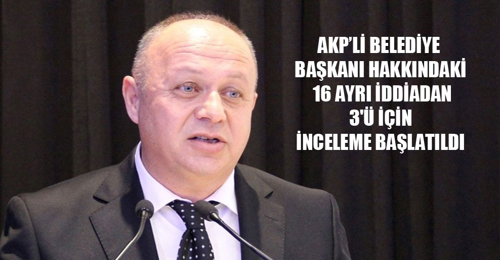 AKP’li Belediye Başkanı hakkındaki 16 ayrı iddiadan 3’ü için inceleme başlatıldı