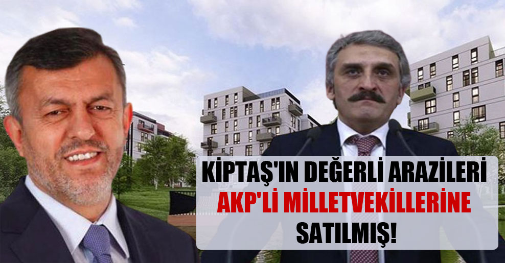 KİPTAŞ’ın değerli arazileri AKP’li milletvekillerine satılmış!