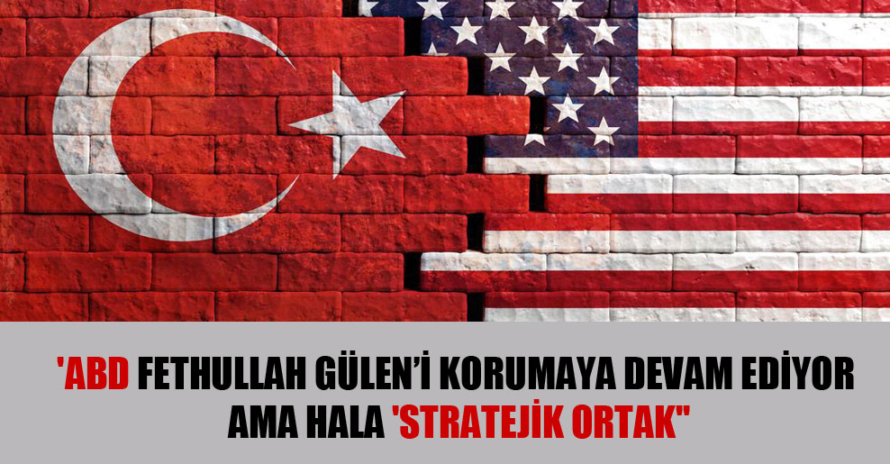 ‘ABD Fetullah Gülen’i korumaya devam ediyor ama hala ‘stratejik ortak”