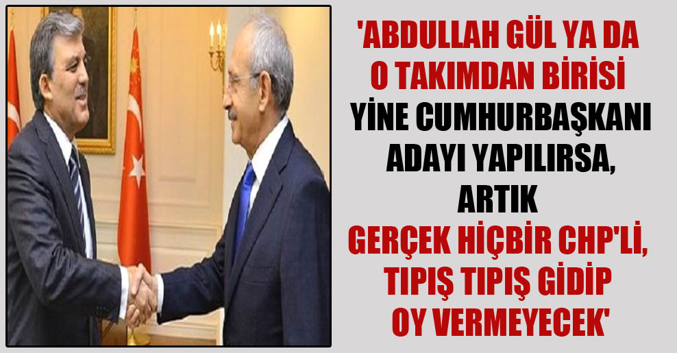 ‘Abdullah Gül ya da o takımdan birisi yine Cumhurbaşkanı adayı yapılırsa, artık gerçek hiçbir CHP’li, tıpış tıpış gidip oy vermeyecek’
