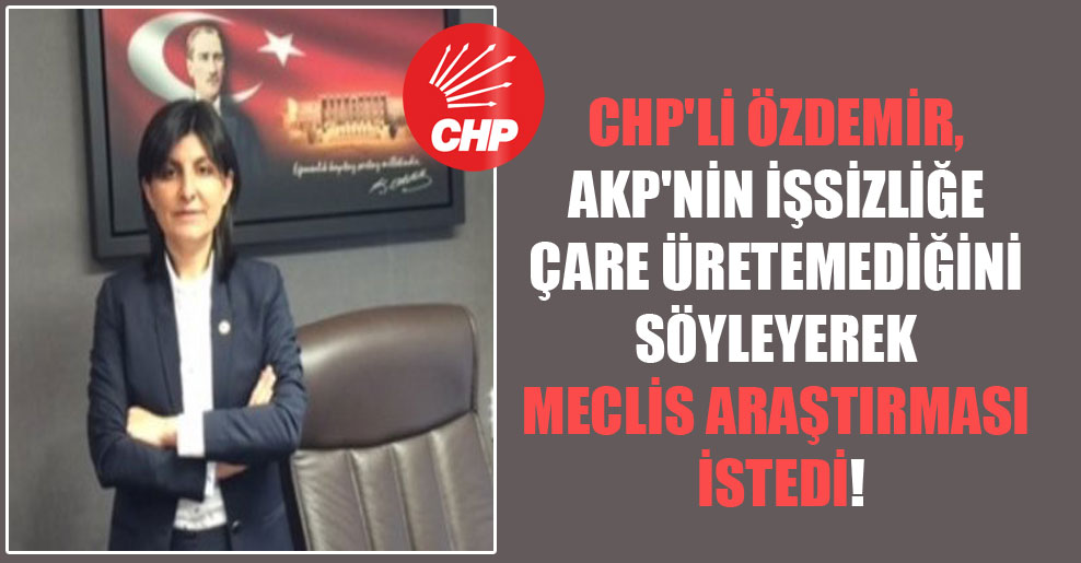 CHP’li Özdemir, AKP’nin işsizliğe çare üretemediğini söyleyerek Meclis araştırması istedi!