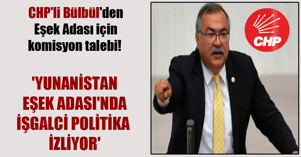 CHP’li Bülbül’den Eşek Adası için komisyon talebi! ‘Yunanistan Eşek Adası’nda işgalci politika izliyor’