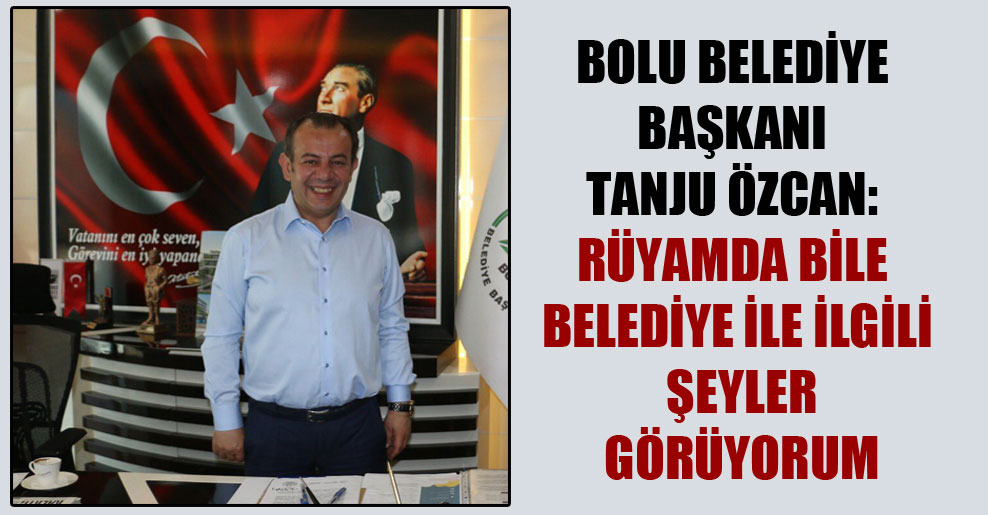 Bolu Belediye Başkanı Tanju Özcan: Rüyamda bile belediye ile ilgili şeyler görüyorum