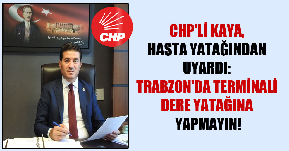 CHP’li Kaya, hasta yatağından uyardı: Trabzon’da terminali dere yatağına yapmayın!