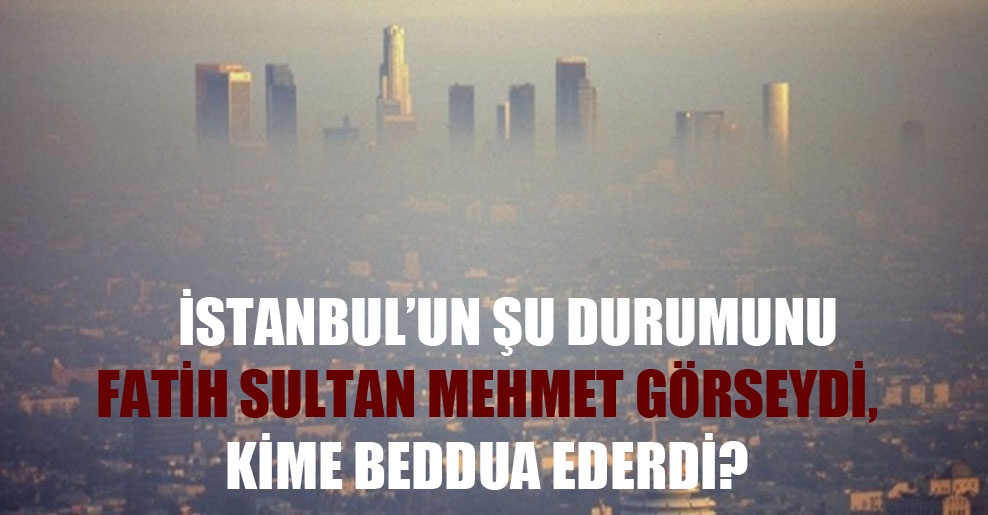 İstanbul’un şu durumunu Fatih Sultan Mehmet görseydi, kime beddua ederdi?