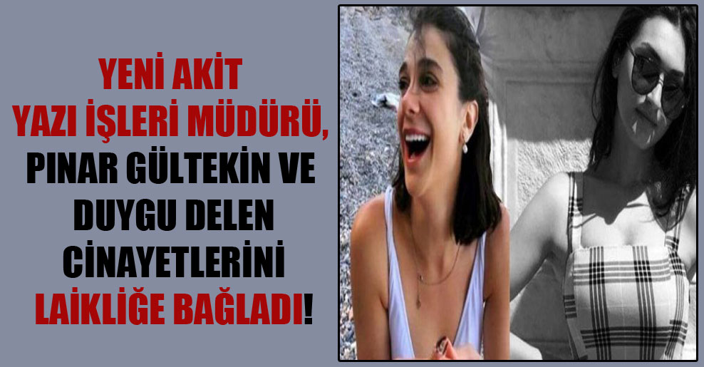 Yeni Akit Yazı İşleri Müdürü, Pınar Gültekin ve Duygu Delen cinayetlerini laikliğe bağladı!