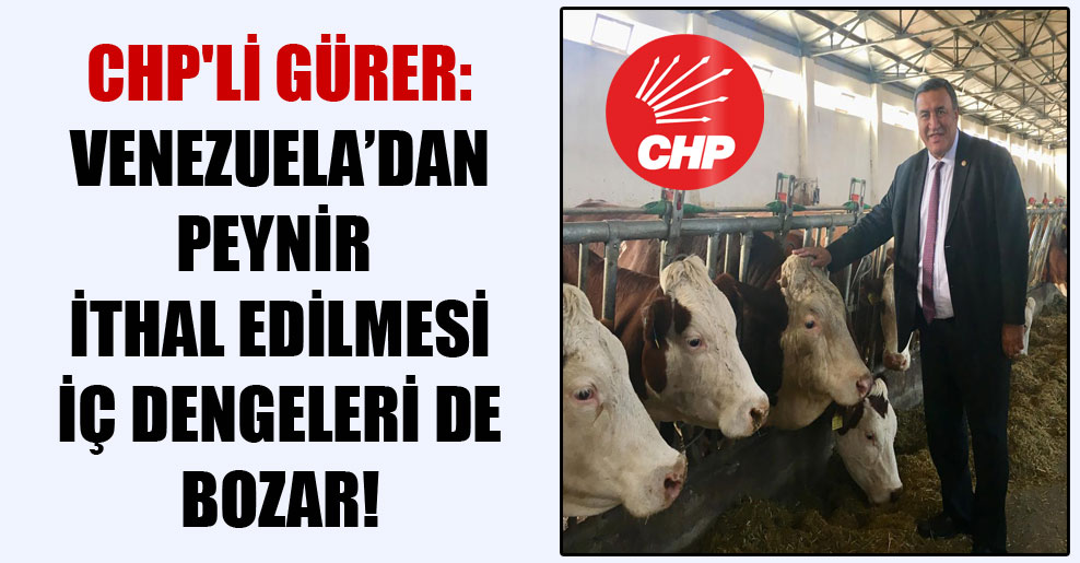 CHP’li Gürer: Venezuela’dan peynir ithal edilmesi iç dengeleri de bozar!