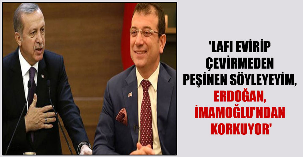 ‘Lafı evirip çevirmeden peşinen söyleyeyim, Erdoğan, İmamoğlu’ndan korkuyor’