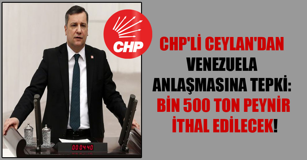 CHP’li Ceylan’dan Venezuela anlaşmasına tepki: Bin 500 ton peynir ithal edilecek!