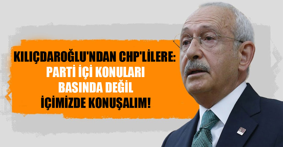 Kılıçdaroğlu’ndan CHP’lilere: Parti içi konuları basında değil içimizde konuşalım!