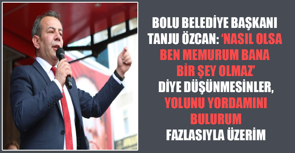Bolu Belediye Başkanı Tanju Özcan: ‘Nasıl olsa ben memurum bana bir şey olmaz’ diye düşünmesinler, yolunu yordamını bulurum fazlasıyla üzerim