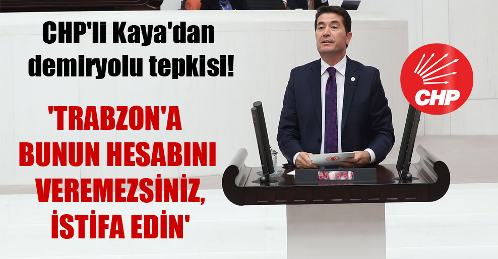 CHP’li Kaya’dan demiryolu tepkisi! ‘Trabzon’a bunun hesabını veremezsiniz, istifa edin’