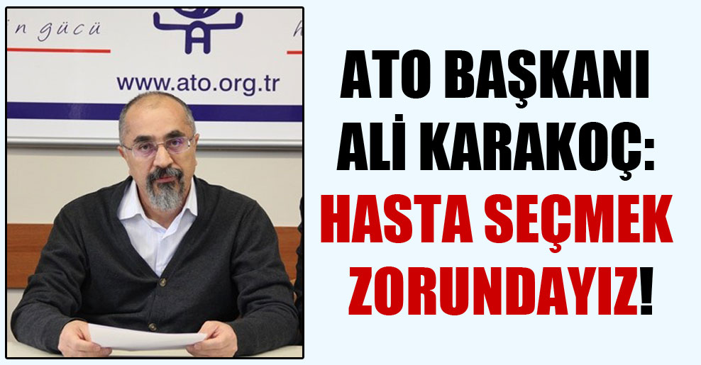 ATO Başkanı Ali Karakoç: Hasta seçmek zorundayız!