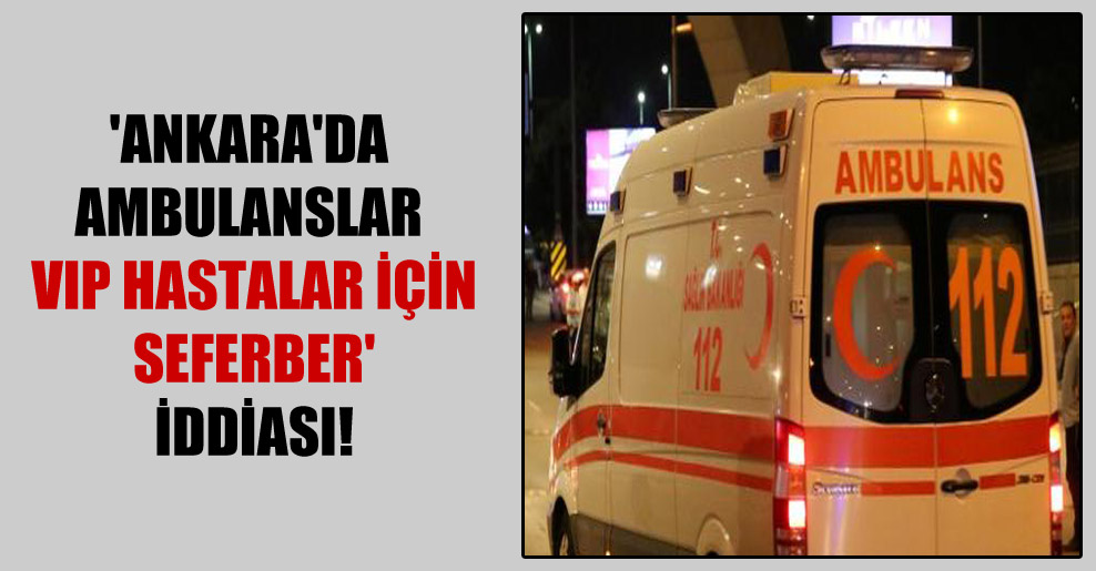 ‘Ankara’da ambulanslar VIP hastalar için seferber’ iddiası!