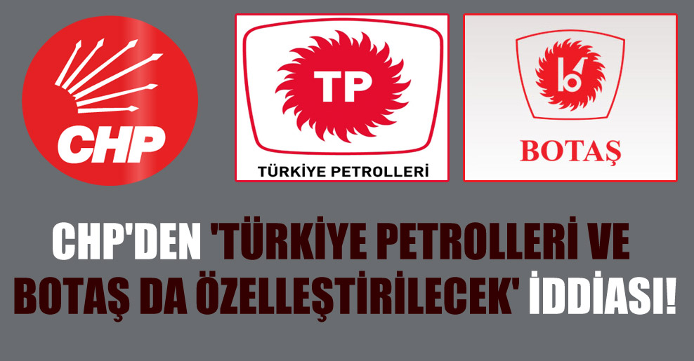 CHP’den ‘Türkiye Petrolleri ve BOTAŞ da özelleştirilecek’ iddiası!