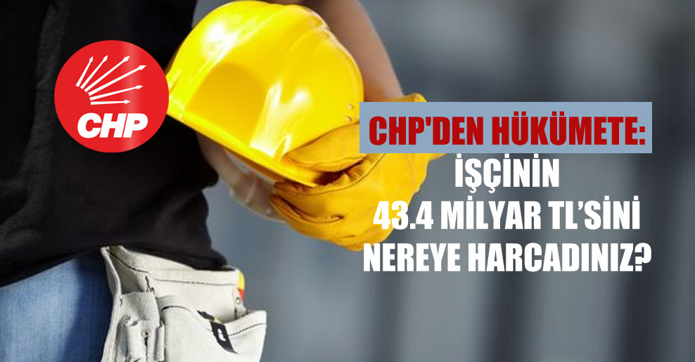 CHP’den hükümete: İşçinin 43.4 milyar TL’sini nereye harcadınız?