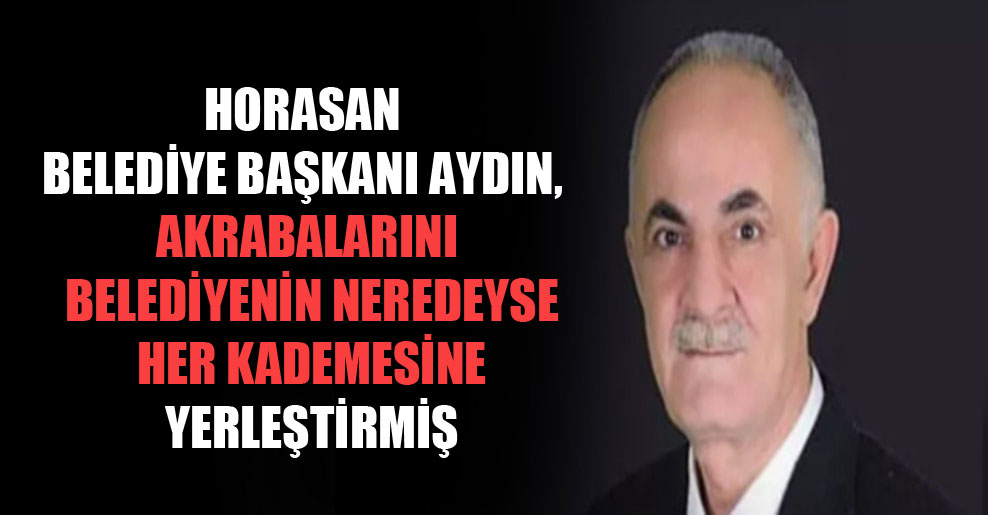 Horasan Belediye Başkanı Aydın, akrabalarını belediyenin neredeyse her kademesine yerleştirmiş