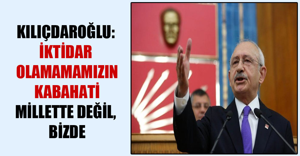Kılıçdaroğlu: İktidar olamamamızın kabahati millette değil, bizde
